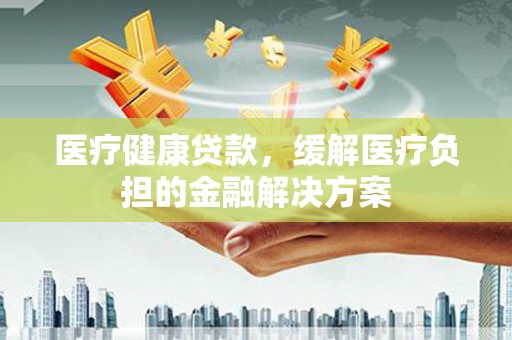 阜康医疗健康贷款，缓解医疗负担的金融解决方案