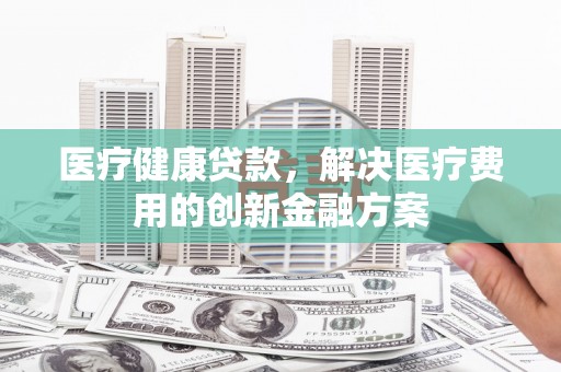 阜康医疗健康贷款，解决医疗费用的创新金融方案