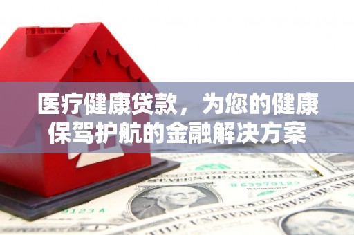 阜康医疗健康贷款，为您的健康保驾护航的金融解决方案